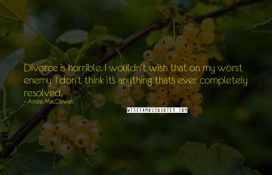 Andie MacDowell quotes: Divorce is horrible. I wouldn't wish that on my worst enemy. I don't think it's anything that's ever completely resolved.