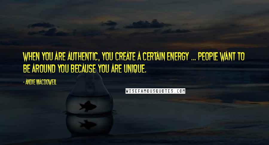 Andie MacDowell quotes: When you are authentic, you create a certain energy ... people want to be around you because you are unique.