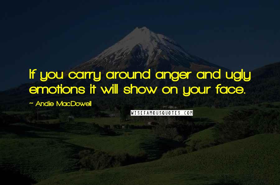 Andie MacDowell quotes: If you carry around anger and ugly emotions it will show on your face.