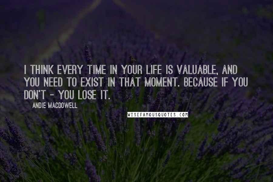 Andie MacDowell quotes: I think every time in your life is valuable, and you need to exist in that moment. Because if you don't - you lose it.