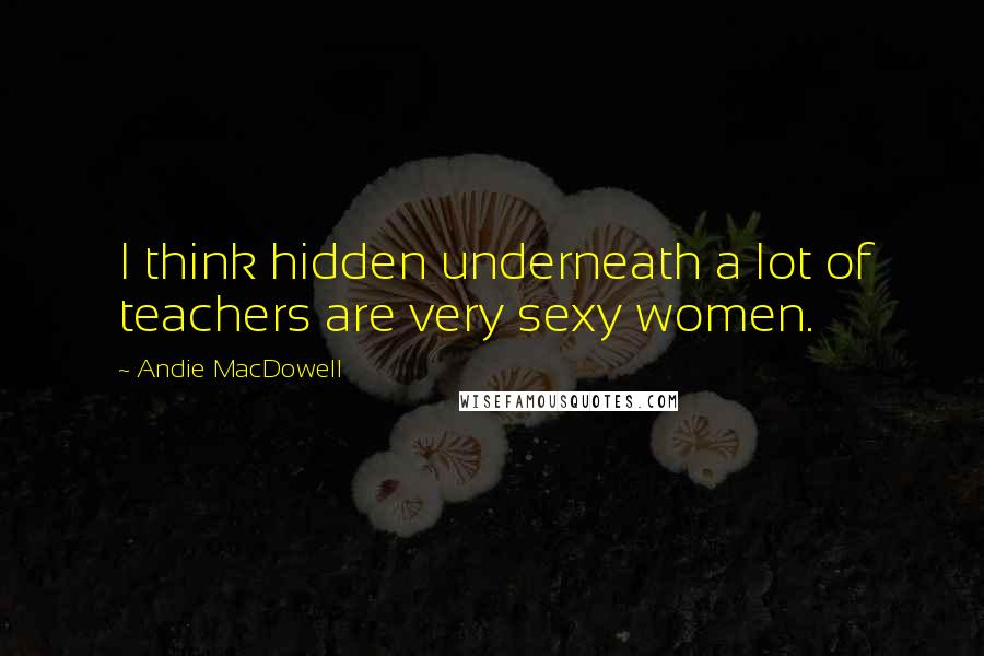 Andie MacDowell quotes: I think hidden underneath a lot of teachers are very sexy women.