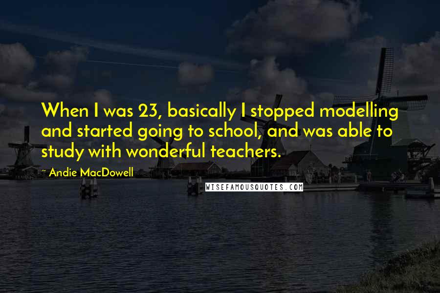 Andie MacDowell quotes: When I was 23, basically I stopped modelling and started going to school, and was able to study with wonderful teachers.