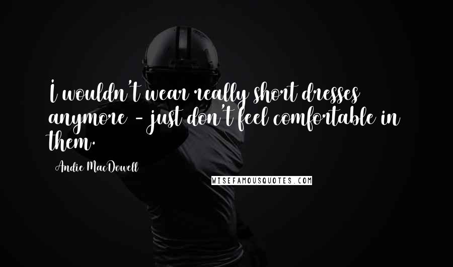 Andie MacDowell quotes: I wouldn't wear really short dresses anymore - just don't feel comfortable in them.