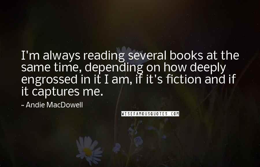 Andie MacDowell quotes: I'm always reading several books at the same time, depending on how deeply engrossed in it I am, if it's fiction and if it captures me.