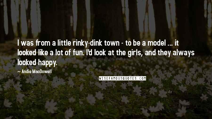 Andie MacDowell quotes: I was from a little rinky-dink town - to be a model ... it looked like a lot of fun. I'd look at the girls, and they always looked happy.