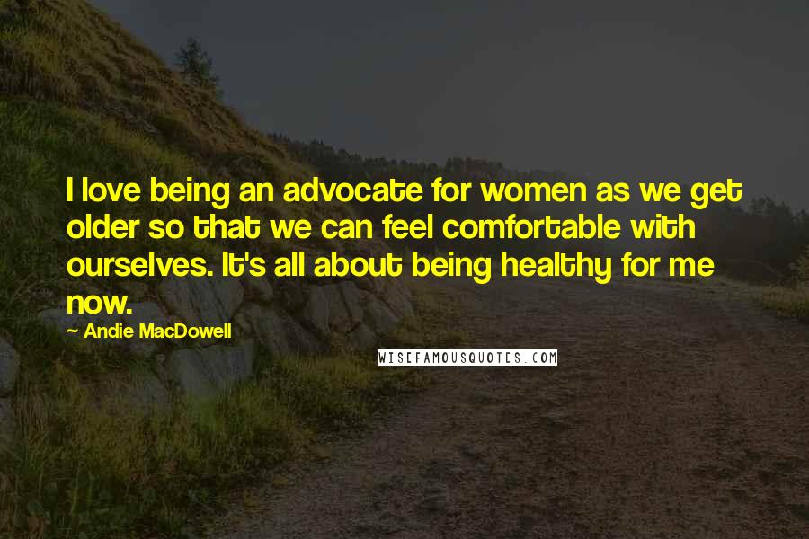 Andie MacDowell quotes: I love being an advocate for women as we get older so that we can feel comfortable with ourselves. It's all about being healthy for me now.