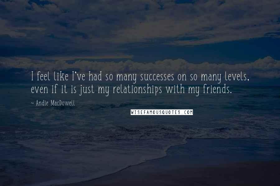 Andie MacDowell quotes: I feel like I've had so many successes on so many levels, even if it is just my relationships with my friends.