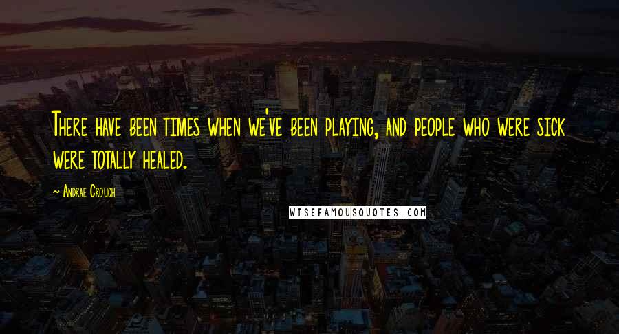 Andrae Crouch quotes: There have been times when we've been playing, and people who were sick were totally healed.