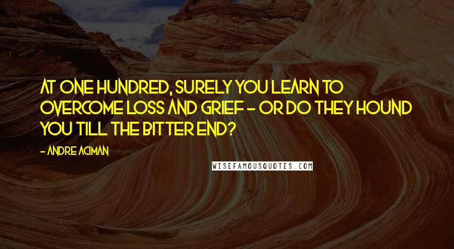 Andre Aciman quotes: At one hundred, surely you learn to overcome loss and grief - or do they hound you till the bitter end?