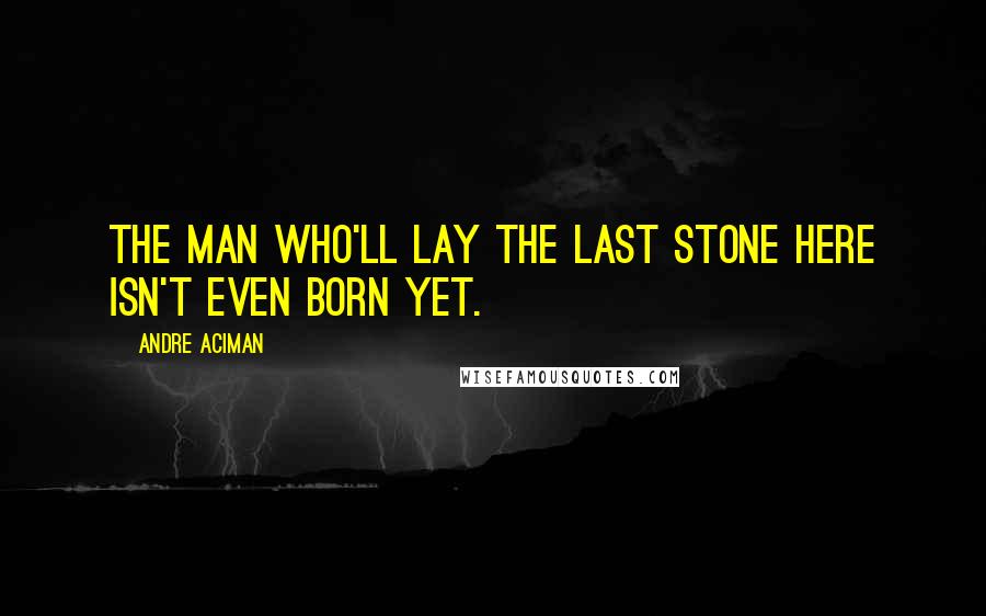 Andre Aciman quotes: The man who'll lay the last stone here isn't even born yet.