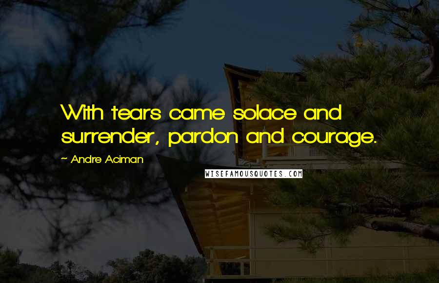 Andre Aciman quotes: With tears came solace and surrender, pardon and courage.