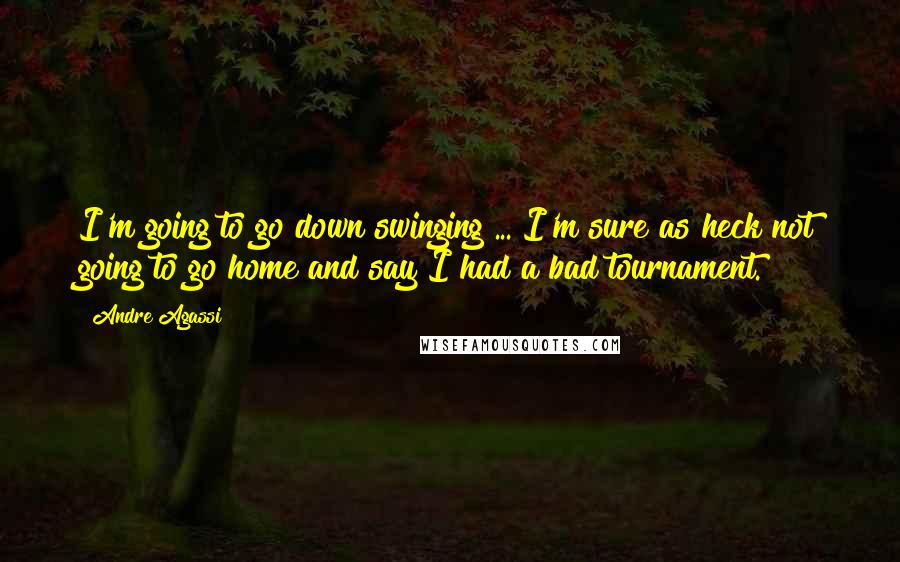 Andre Agassi quotes: I'm going to go down swinging ... I'm sure as heck not going to go home and say I had a bad tournament.