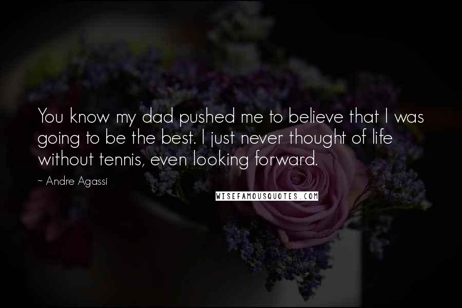 Andre Agassi quotes: You know my dad pushed me to believe that I was going to be the best. I just never thought of life without tennis, even looking forward. Andre Agassi quotes: You know my dad pushed me to believe that I was going to be the best. I just never thought of life without tennis, even looking forward.