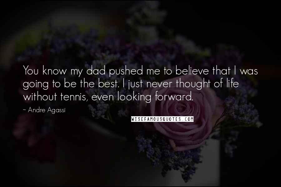 Andre Agassi quotes: You know my dad pushed me to believe that I was going to be the best. I just never thought of life without tennis, even looking forward.