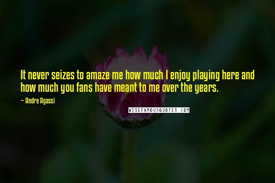 Andre Agassi quotes: It never seizes to amaze me how much I enjoy playing here and how much you fans have meant to me over the years. Andre Agassi quotes: It never seizes to amaze me how much I enjoy playing here and how much you fans have meant to me over the years.