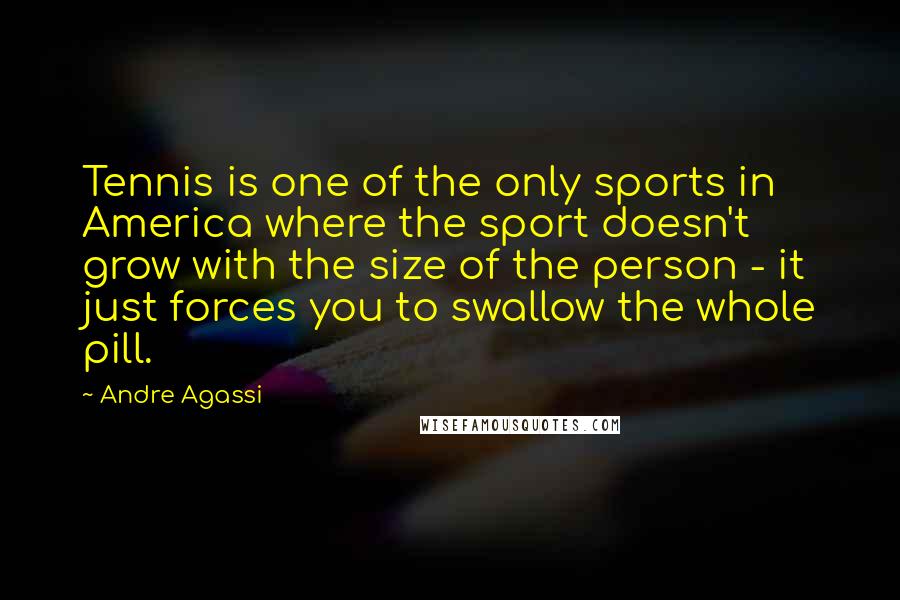Andre Agassi quotes: Tennis is one of the only sports in America where the sport doesn't grow with the size of the person - it just forces you to swallow the whole pill. Andre Agassi quotes: Tennis is one of the only sports in America where the sport doesn't grow with the size of the person - it just forces you to swallow the whole pill.