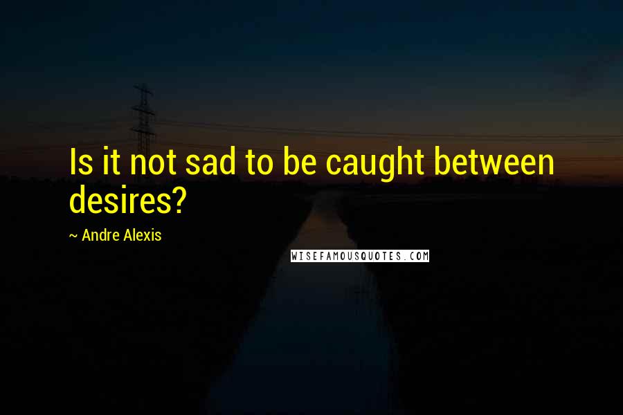 Andre Alexis quotes: Is it not sad to be caught between desires?