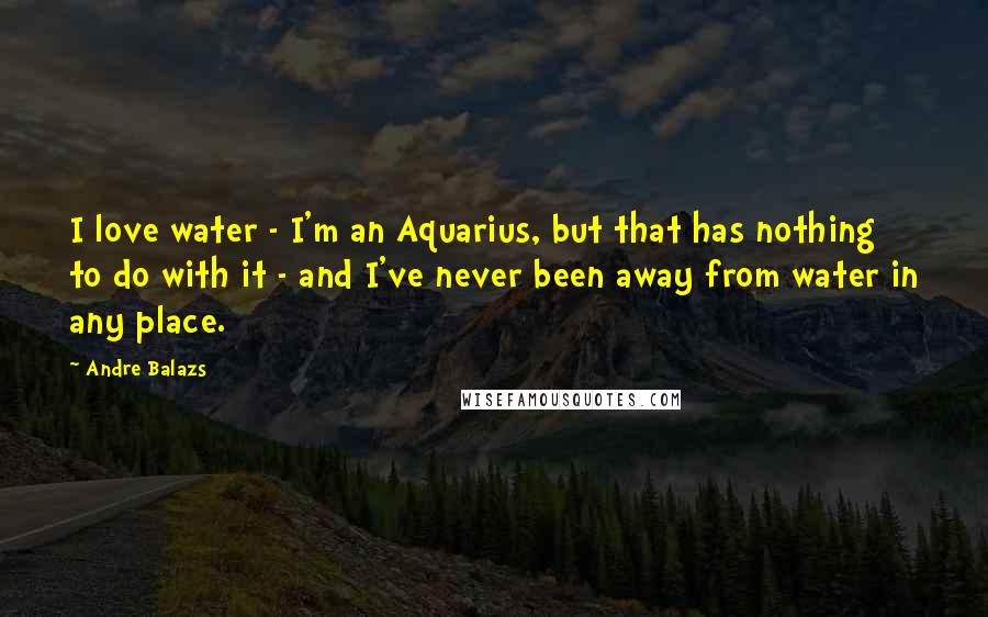 Andre Balazs quotes: I love water - I'm an Aquarius, but that has nothing to do with it - and I've never been away from water in any place.