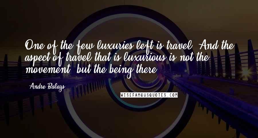 Andre Balazs quotes: One of the few luxuries left is travel. And the aspect of travel that is luxurious is not the movement, but the being there.