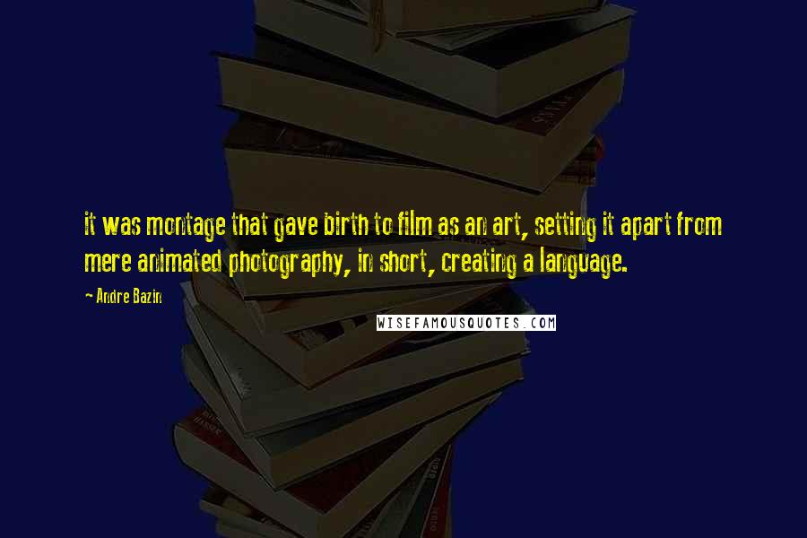 Andre Bazin quotes: it was montage that gave birth to film as an art, setting it apart from mere animated photography, in short, creating a language.