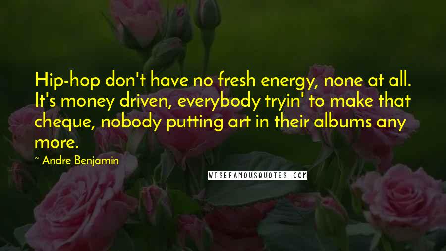 Andre Benjamin quotes: Hip-hop don't have no fresh energy, none at all. It's money driven, everybody tryin' to make that cheque, nobody putting art in their albums any more. Andre Benjamin quotes: Hip-hop don't have no fresh energy, none at all. It's money driven, everybody tryin' to make that cheque, nobody putting art in their albums any more.