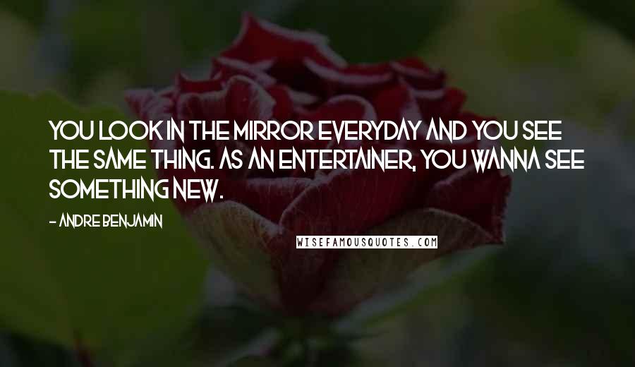 Andre Benjamin quotes: You look in the mirror everyday and you see the same thing. As an entertainer, you wanna see something new. Andre Benjamin quotes: You look in the mirror everyday and you see the same thing. As an entertainer, you wanna see something new.