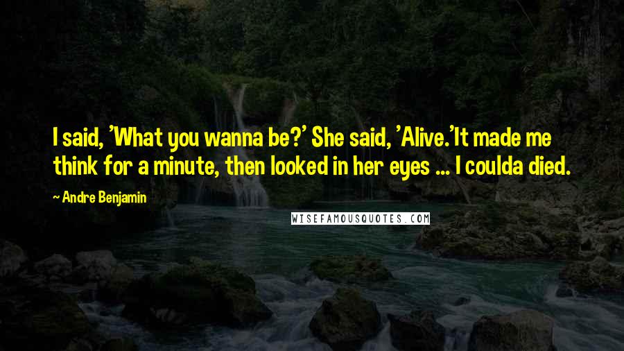 Andre Benjamin quotes: I said, 'What you wanna be?' She said, 'Alive.'It made me think for a minute, then looked in her eyes ... I coulda died. Andre Benjamin quotes: I said, 'What you wanna be?' She said, 'Alive.'It made me think for a minute, then looked in her eyes ... I coulda died.
