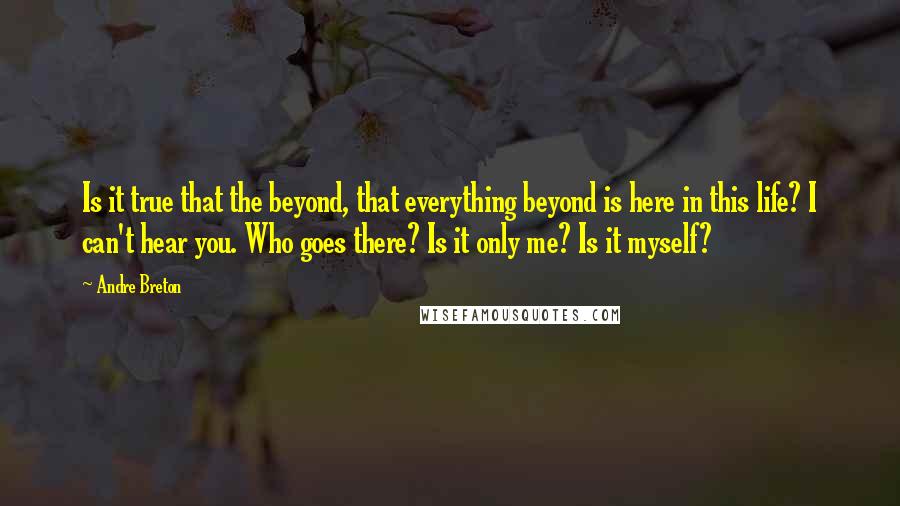 Andre Breton quotes: Is it true that the beyond, that everything beyond is here in this life? I can't hear you. Who goes there? Is it only me? Is it myself?