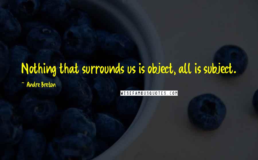 Andre Breton quotes: Nothing that surrounds us is object, all is subject.