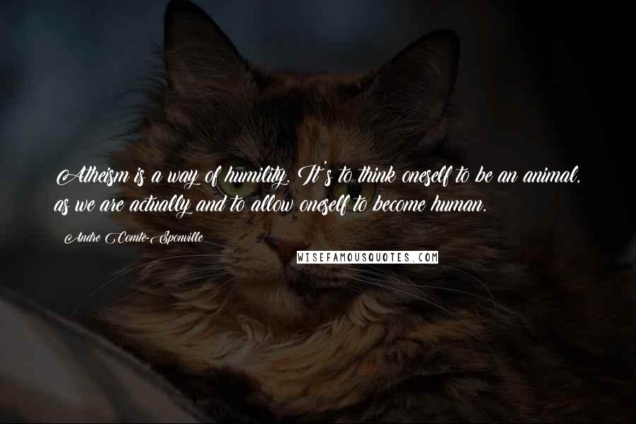 Andre Comte-Sponville quotes: Atheism is a way of humility. It's to think oneself to be an animal, as we are actually and to allow oneself to become human.