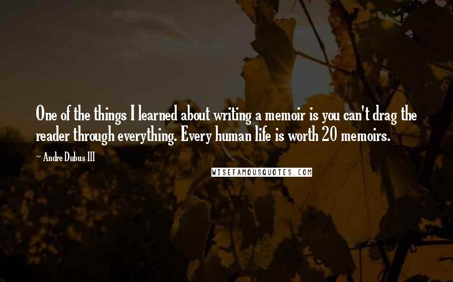 Andre Dubus III quotes: One of the things I learned about writing a memoir is you can't drag the reader through everything. Every human life is worth 20 memoirs.