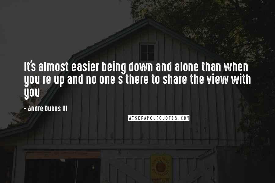 Andre Dubus III quotes: It's almost easier being down and alone than when you re up and no one s there to share the view with you