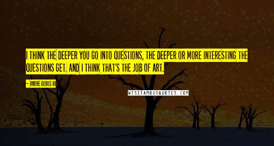 Andre Dubus III quotes: I think the deeper you go into questions, the deeper or more interesting the questions get. And I think that's the job of art.