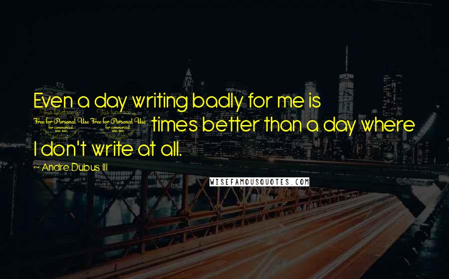 Andre Dubus III quotes: Even a day writing badly for me is 10 times better than a day where I don't write at all.