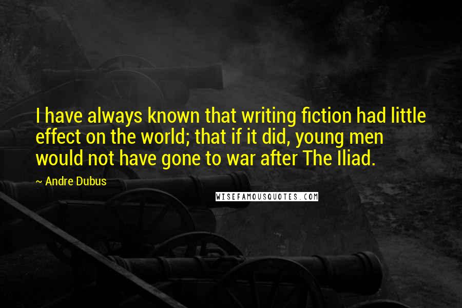 Andre Dubus quotes: I have always known that writing fiction had little effect on the world; that if it did, young men would not have gone to war after The Iliad.