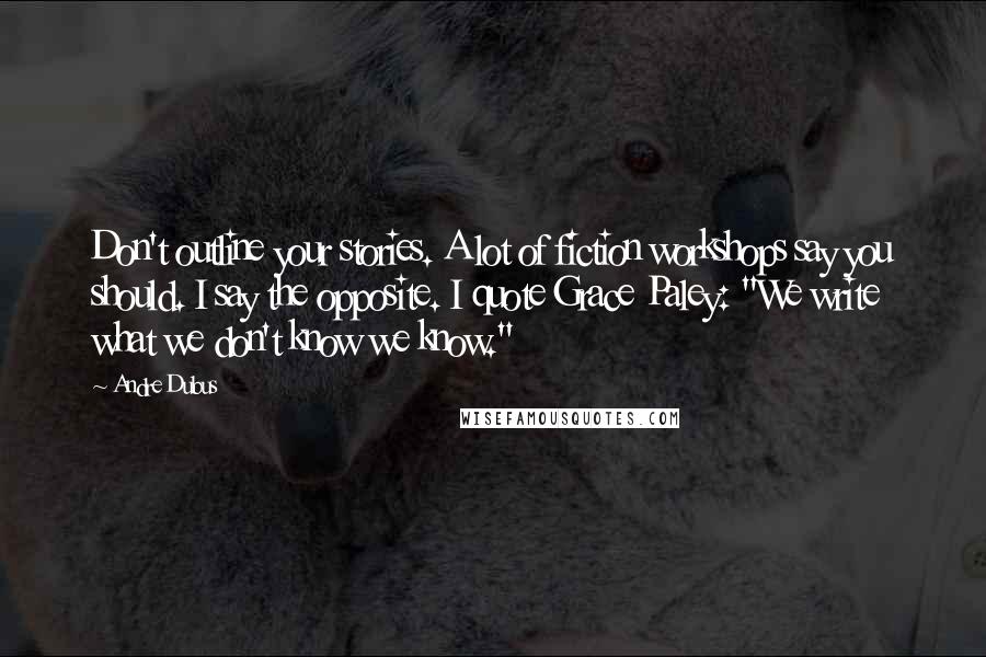 Andre Dubus quotes: Don't outline your stories. A lot of fiction workshops say you should. I say the opposite. I quote Grace Paley: "We write what we don't know we know."