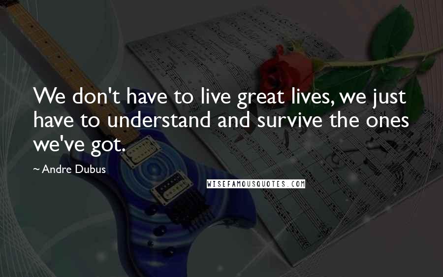 Andre Dubus quotes: We don't have to live great lives, we just have to understand and survive the ones we've got.