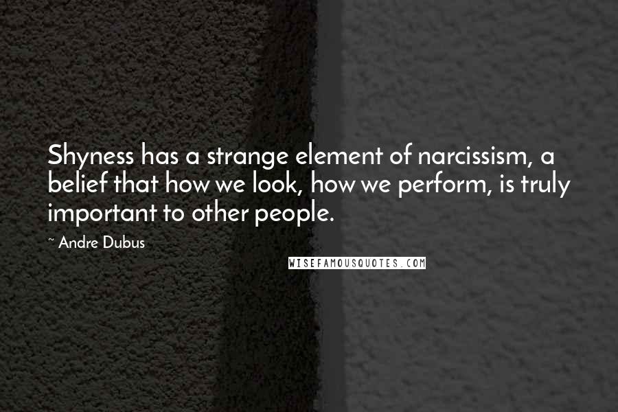 Andre Dubus quotes: Shyness has a strange element of narcissism, a belief that how we look, how we perform, is truly important to other people.