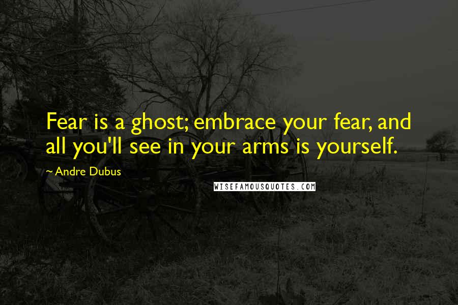 Andre Dubus quotes: Fear is a ghost; embrace your fear, and all you'll see in your arms is yourself.