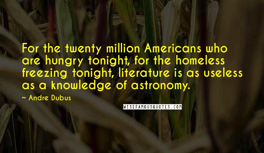Andre Dubus quotes: For the twenty million Americans who are hungry tonight, for the homeless freezing tonight, literature is as useless as a knowledge of astronomy.