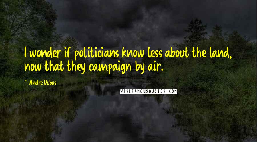 Andre Dubus quotes: I wonder if politicians know less about the land, now that they campaign by air.