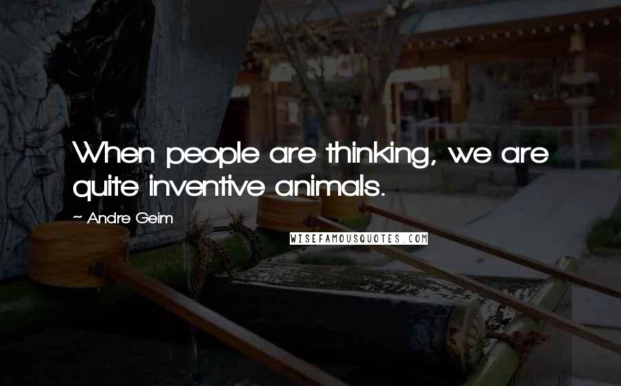Andre Geim quotes: When people are thinking, we are quite inventive animals.