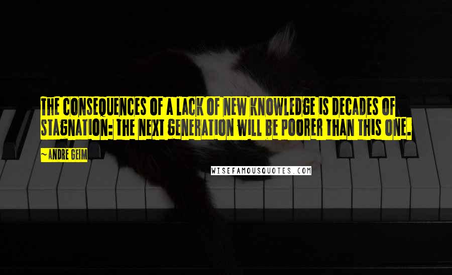 Andre Geim quotes: The consequences of a lack of new knowledge is decades of stagnation: the next generation will be poorer than this one. Andre Geim quotes: The consequences of a lack of new knowledge is decades of stagnation: the next generation will be poorer than this one.