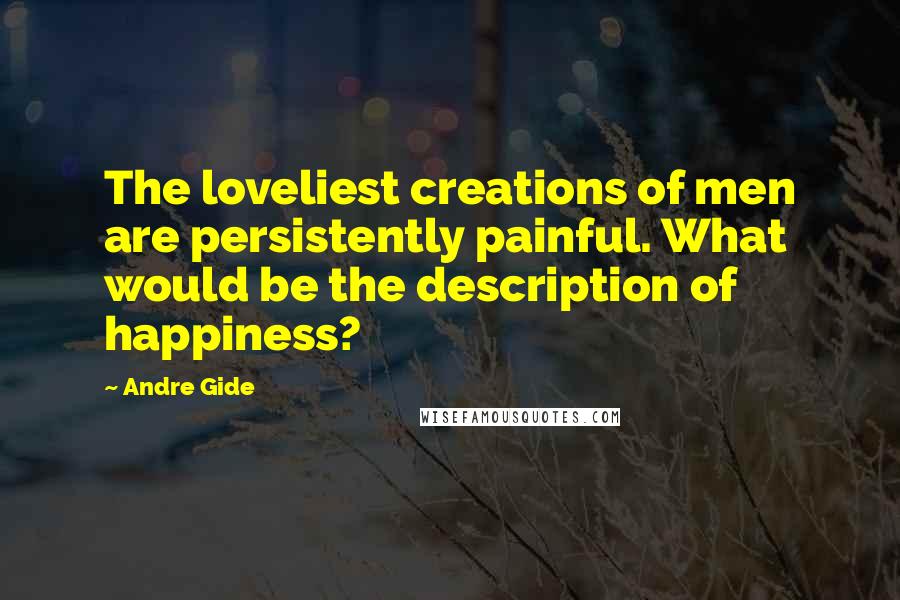 Andre Gide quotes: The loveliest creations of men are persistently painful. What would be the description of happiness?