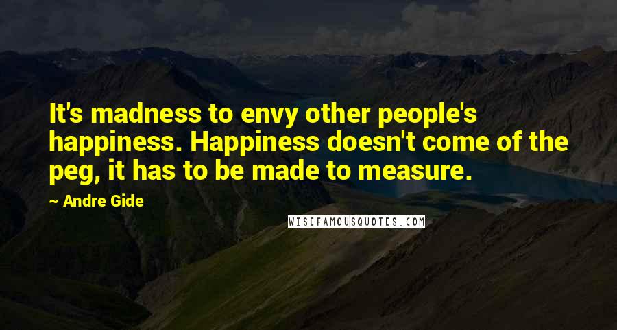 Andre Gide quotes: It's madness to envy other people's happiness. Happiness doesn't come of the peg, it has to be made to measure.