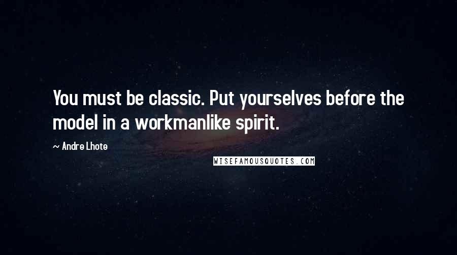 Andre Lhote quotes: You must be classic. Put yourselves before the model in a workmanlike spirit.