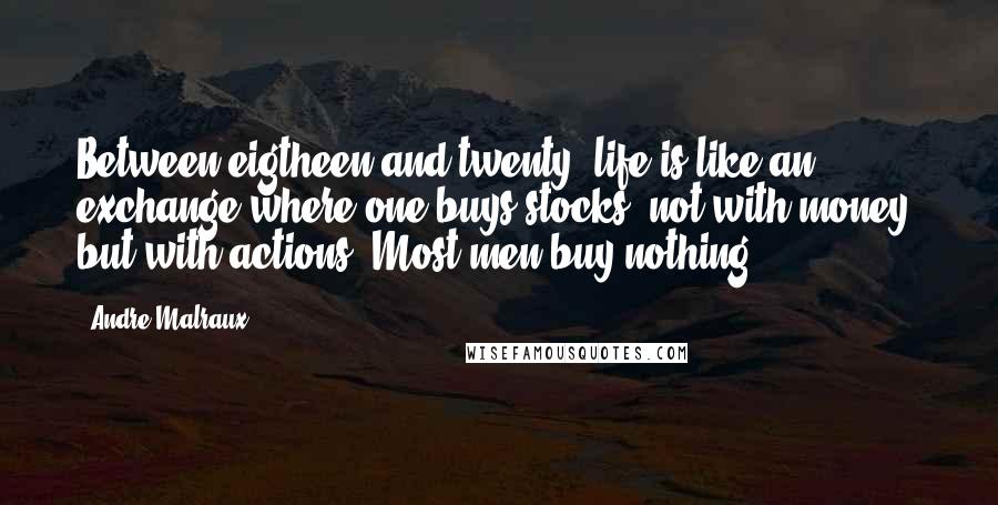 Andre Malraux quotes: Between eigtheen and twenty, life is like an exchange where one buys stocks, not with money, but with actions. Most men buy nothing. Andre Malraux quotes: Between eigtheen and twenty, life is like an exchange where one buys stocks, not with money, but with actions. Most men buy nothing.