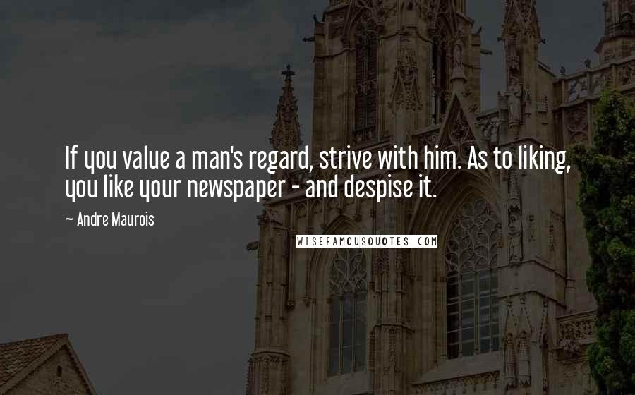 Andre Maurois quotes: If you value a man's regard, strive with him. As to liking, you like your newspaper - and despise it.
