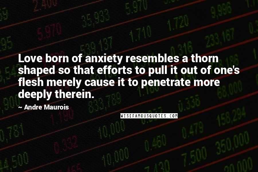 Andre Maurois quotes: Love born of anxiety resembles a thorn shaped so that efforts to pull it out of one's flesh merely cause it to penetrate more deeply therein.