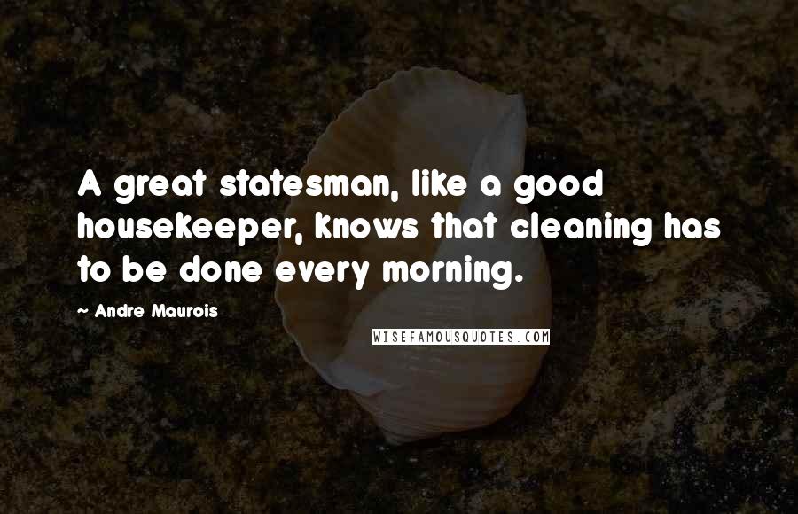 Andre Maurois quotes: A great statesman, like a good housekeeper, knows that cleaning has to be done every morning.